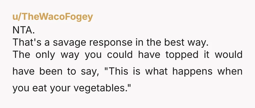 u/TheWacoFogey NTA. That's a savage response in the best way. The only way you could have topped it would have been to say, "This is what happens when you eat...