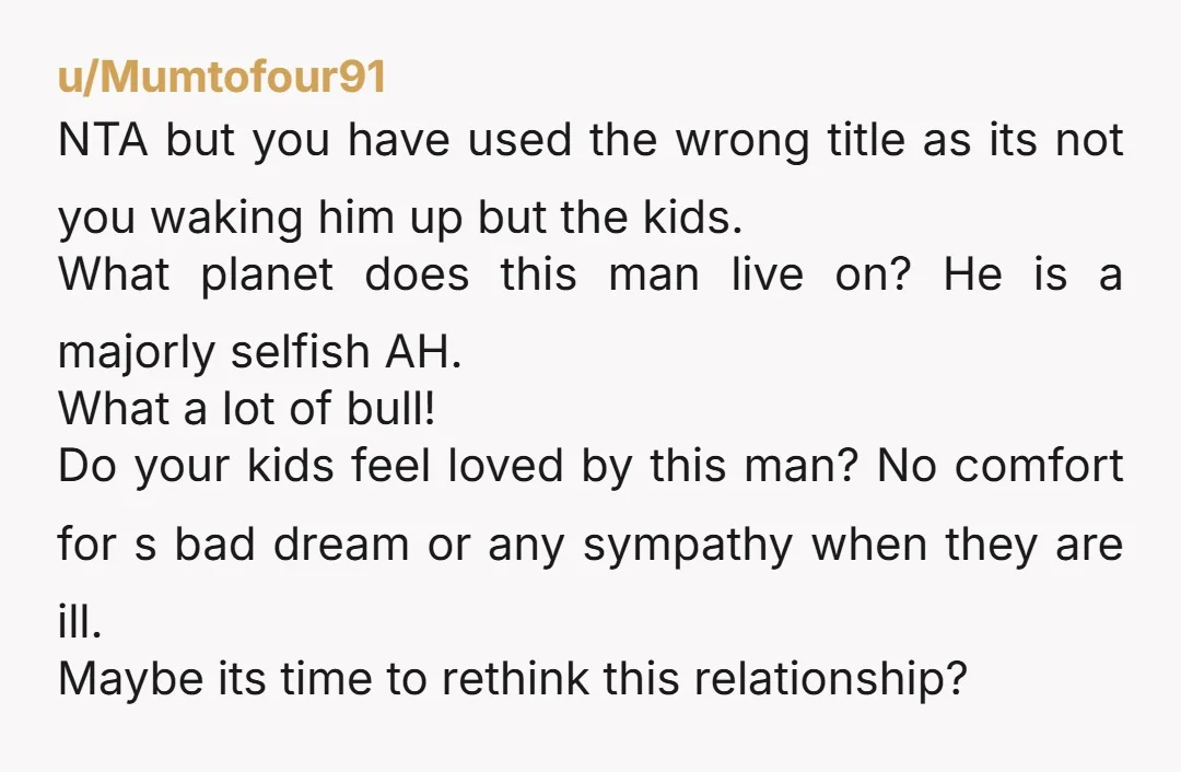 u/Mumtofour91 NTA but you have used the wrong title as its not you waking him up but the kids. What planet does this man live on? He is a majorly...
