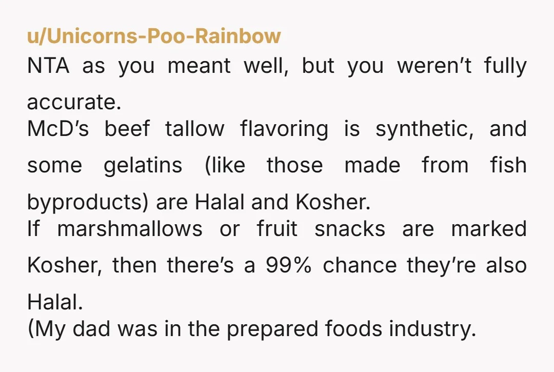 u/Unicorns-Poo-Rainbow NTA as you meant well, but you weren’t fully accurate. McD’s beef tallow flavoring is synthetic, and some gelatins (like those made from fish byproducts) are Halal and Kosher....