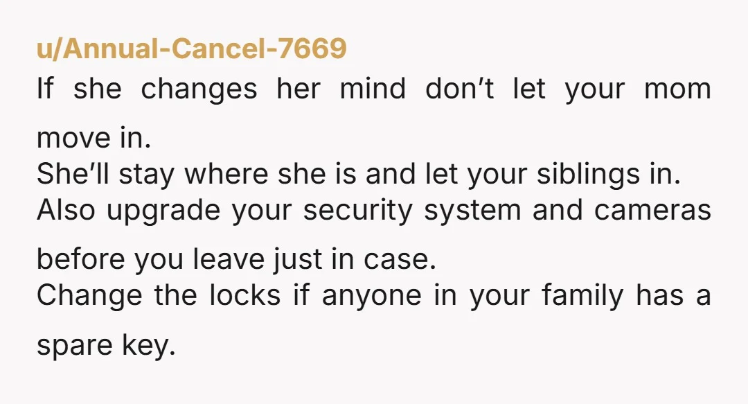 u/Annual-Cancel-7669 If she changes her mind don’t let your mom move in. She’ll stay where she is and let your siblings in. Also upgrade your security system and cameras before...