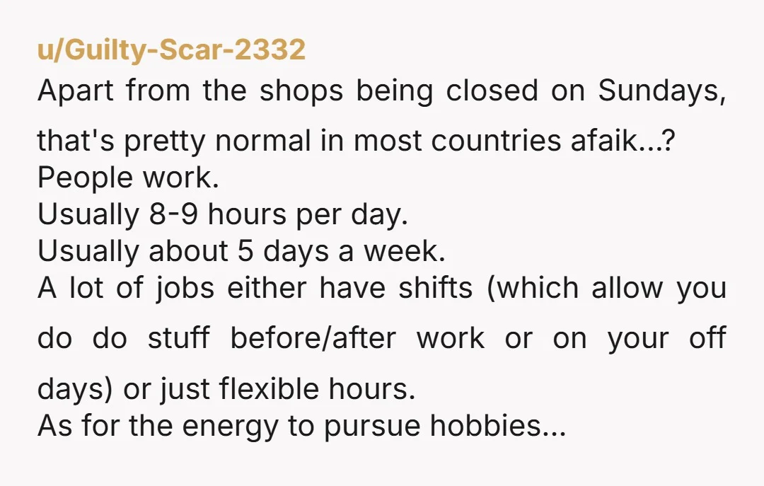 u/Guilty-Scar-2332 Apart from the shops being closed on Sundays, that's pretty normal in most countries afaik...? People work. Usually 8-9 hours per day. Usually about 5 days a week.  A...