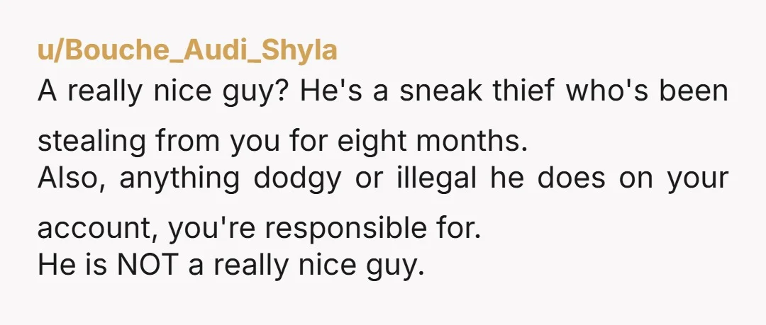 u/Bouche_Audi_Shyla A really nice guy? He's a sneak thief who's been stealing from you for eight months. Also, anything dodgy or illegal he does on your account, you're responsible for....