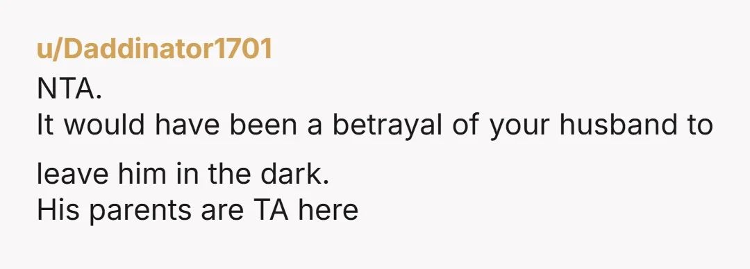 u/Daddinator1701
NTA.
It would have been a betrayal of your husband to leave him in the dark.
His parents are TA here