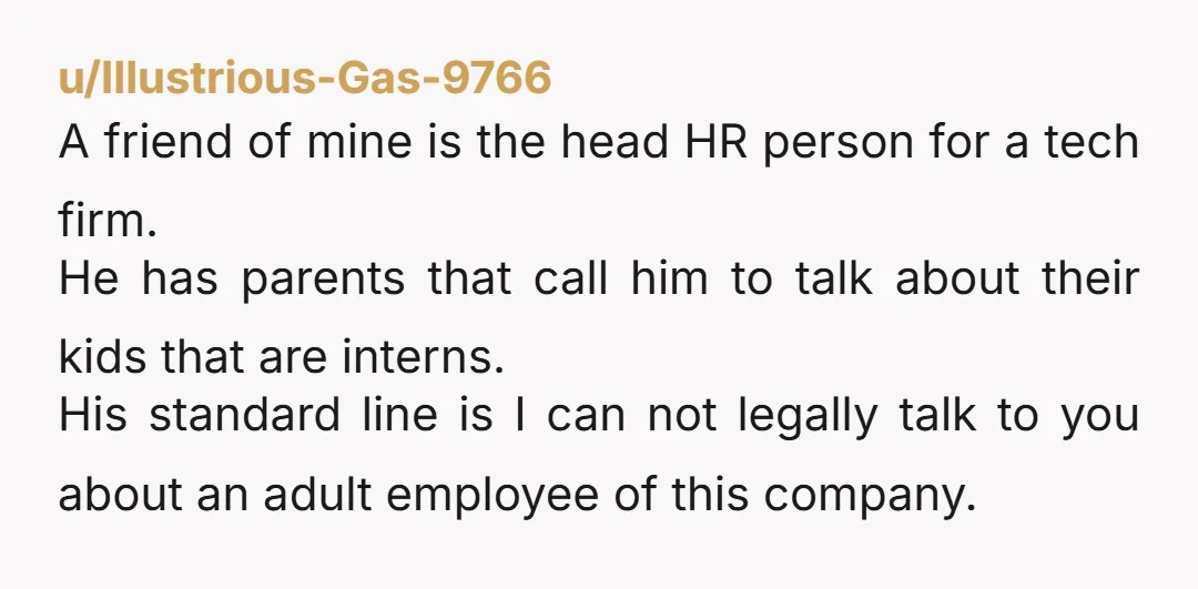 u/Illustrious-Gas-9766 A friend of mine is the head HR person for a tech firm. He has parents that call him to talk about their kids that are interns. His standard...