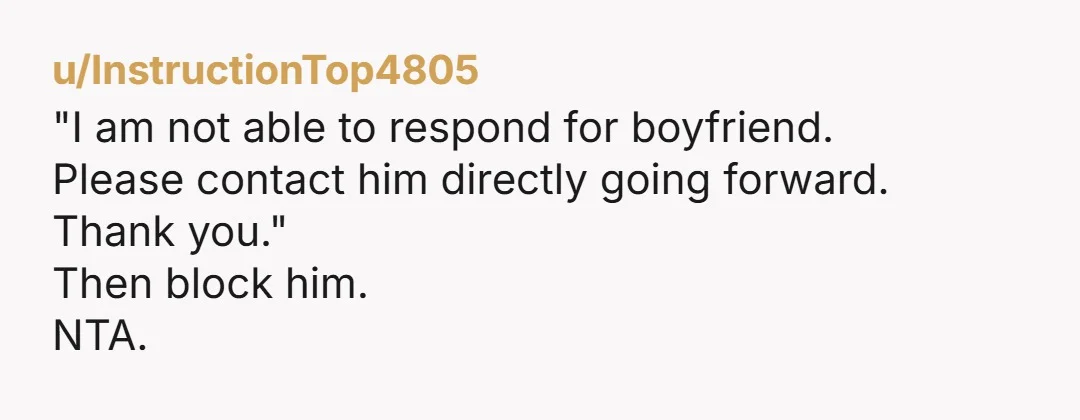u/InstructionTop4805
"I am not able to respond for boyfriend.
Please contact him directly going forward.
Thank you."
Then block him.
NTA.