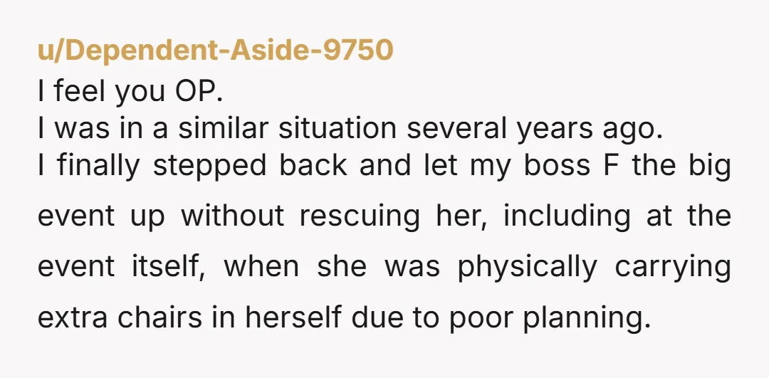 u/Dependent-Aside-9750 I feel you OP. I was in a similar situation several years ago. I finally stepped back and let my boss F the big event up without rescuing her,...