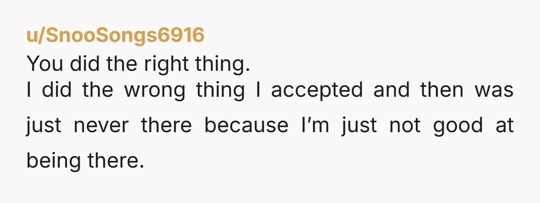 u/SnooSongs6916 You did the right thing. I did the wrong thing I accepted and then was just never there because I’m just not good at being there.