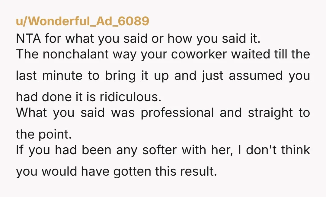u/Wonderful_Ad_6089 NTA for what you said or how you said it. The nonchalant way your coworker waited till the last minute to bring it up and just assumed you had...
