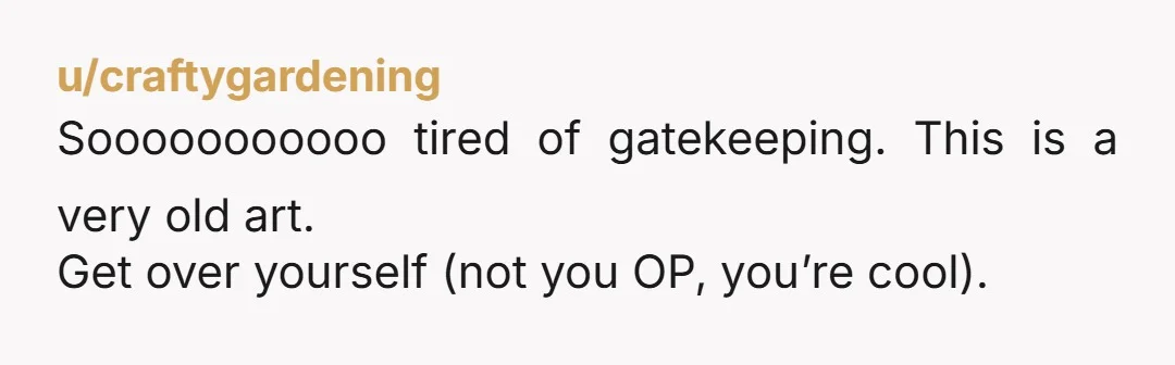 u/craftygardening
Sooooooooooo tired of gatekeeping. This is a very old art.
Get over yourself (not you OP, you’re cool).