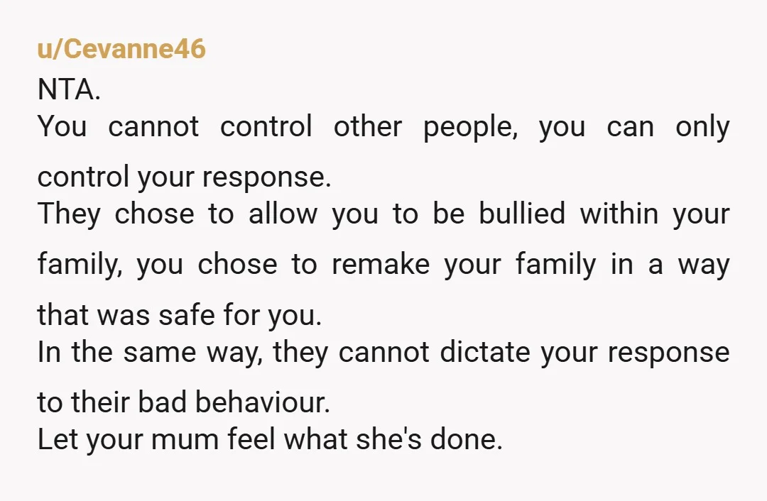 u/Cevanne46 NTA. You cannot control other people, you can only control your response. They chose to allow you to be bullied within your family, you chose to remake your family...