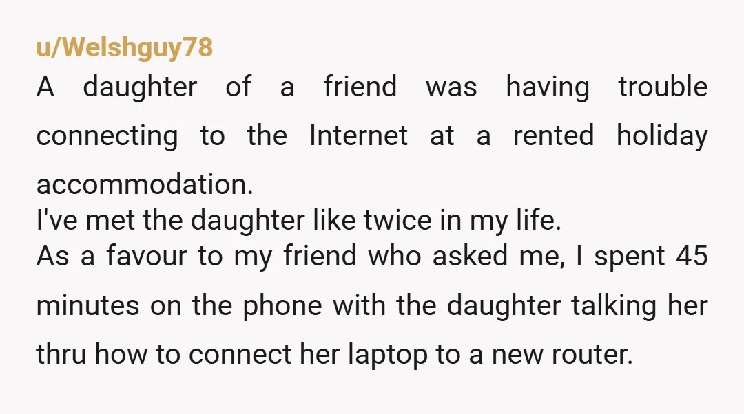 u/Welshguy78 A daughter of a friend was having trouble connecting to the Internet at a rented holiday accommodation. I've met the daughter like twice in my life. As a favour...