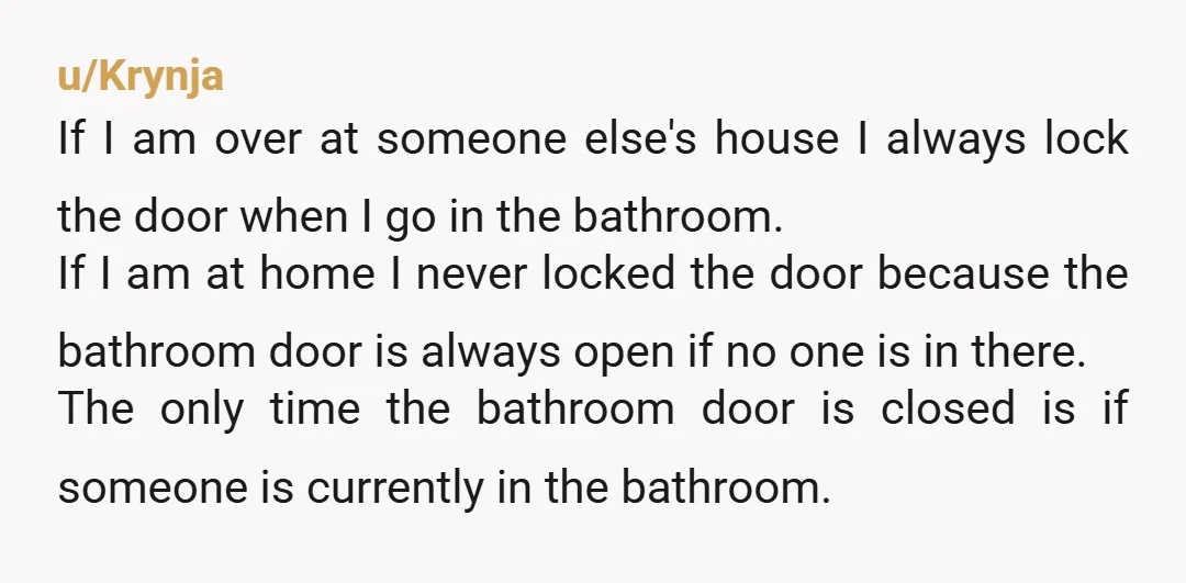 u/Krynja If I am over at someone else's house I always lock the door when I go in the bathroom. If I am at home I never locked the door...