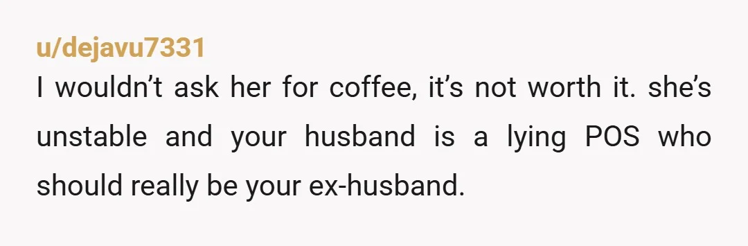 u/dejavu7331
I wouldn’t ask her for coffee, it’s not worth it. she’s unstable and your husband is a lying POS who should really be your ex-husband.