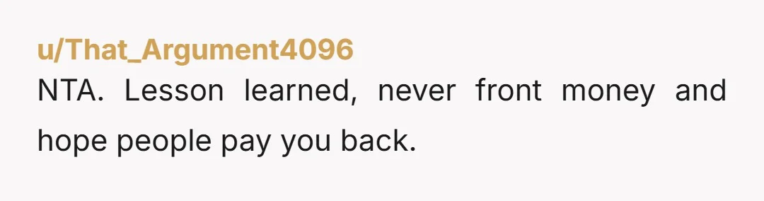 u/That_Argument4096
NTA.  Lesson learned, never front money and hope people pay you back.