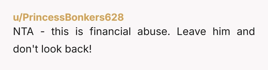 u/PrincessBonkers628
NTA - this is financial abuse. Leave him and don't look back!