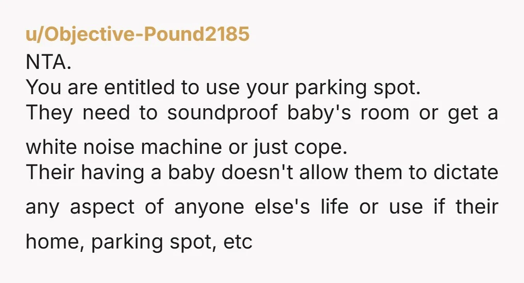 u/Objective-Pound2185 NTA. You are entitled to use your parking spot. They need to soundproof baby's room or get a white noise machine or just cope. Their having a baby doesn't...