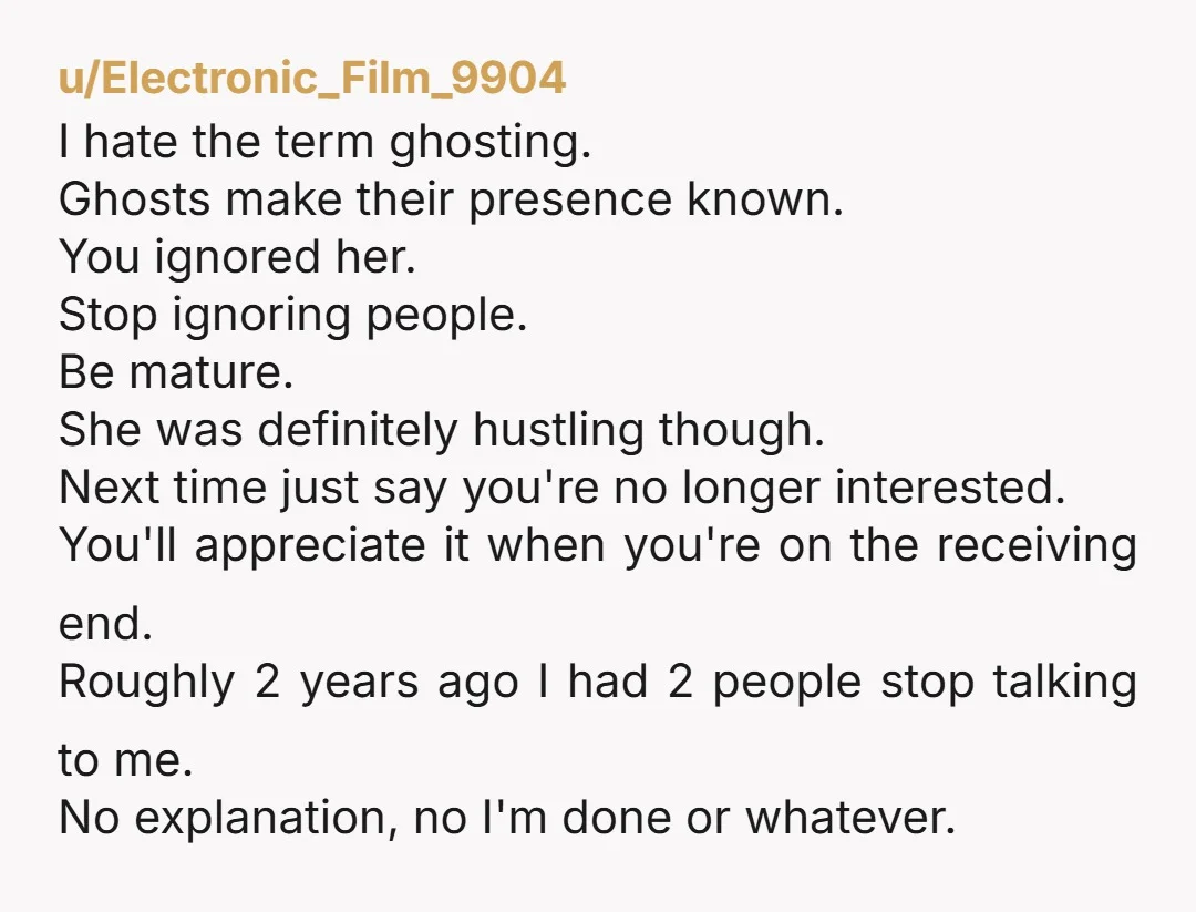 u/Electronic_Film_9904 I hate the term ghosting. Ghosts make their presence known. You ignored her. Stop ignoring people. Be mature. She was definitely hustling though. Next time just say you're no...