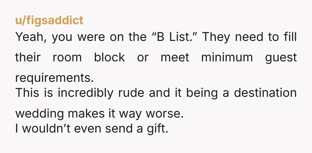 u/figsaddict Yeah, you were on the “B List.” They need to fill their room block or meet minimum guest requirements. This is incredibly rude and it being a destination wedding...