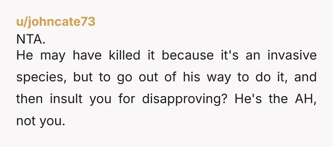 u/johncate73 NTA. He may have killed it because it's an invasive species, but to go out of his way to do it, and then insult you for disapproving? He's the...
