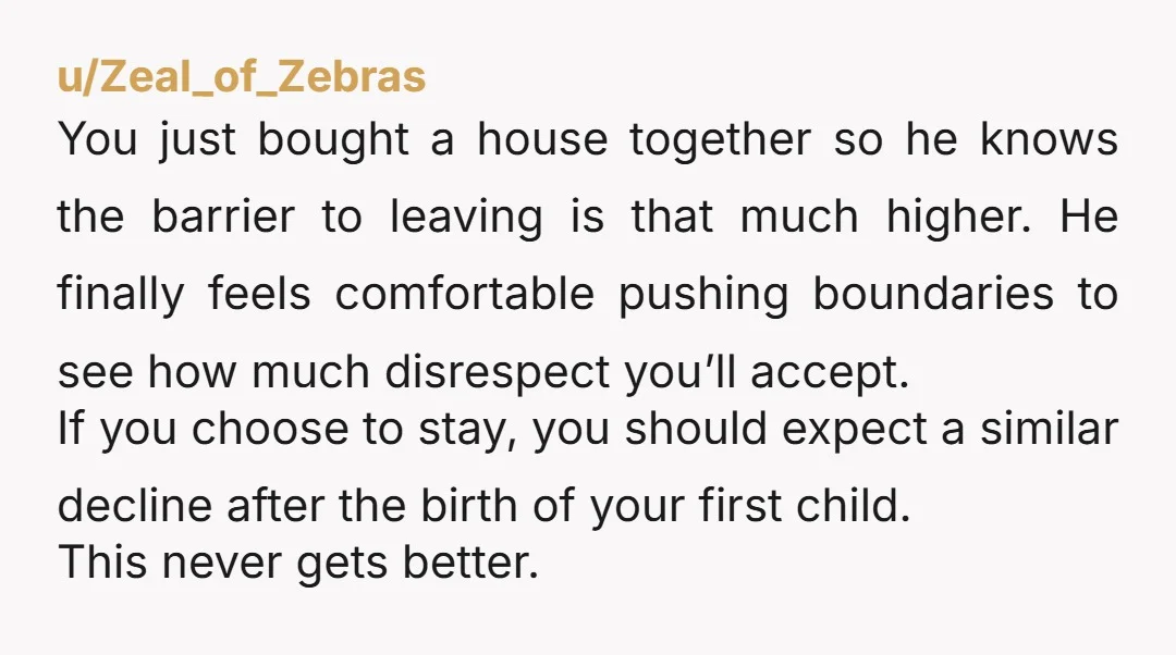 u/Zeal_of_Zebras You just bought a house together so he knows the barrier to leaving is that much higher. He finally feels comfortable pushing boundaries to see how much disrespect you’ll...