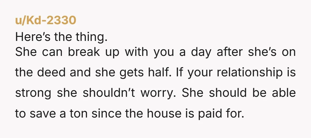 u/Kd-2330 Here’s the thing. She can break up with you a day after she’s on the deed and she gets half. If your relationship is strong she shouldn’t worry. She...