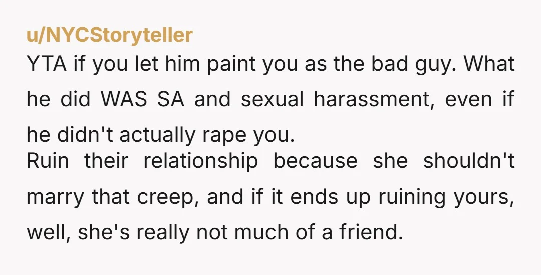 u/NYCStoryteller YTA if you let him paint you as the bad guy. What he did WAS SA and sexual harassment, even if he didn't actually rape you. Ruin their relationship...