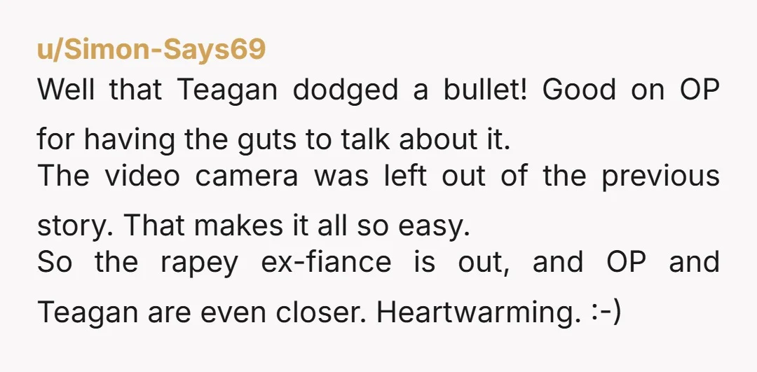 u/Simon-Says69 Well that Teagan dodged a bullet! Good on OP for having the guts to talk about it. The video camera was left out of the previous story. That makes...