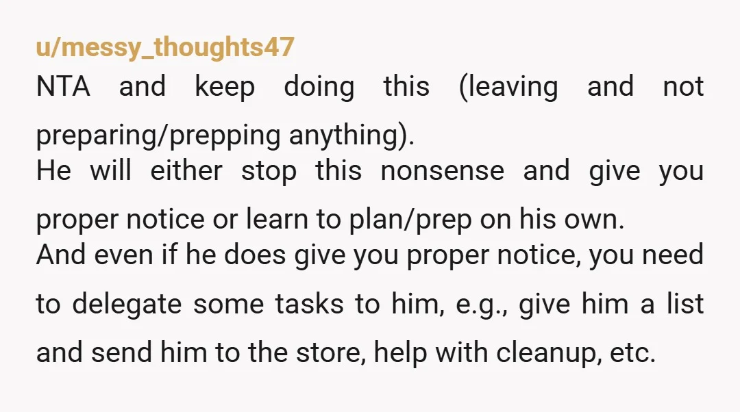u/messy_thoughts47 NTA and keep doing this (leaving and not preparing/prepping anything). He will either stop this nonsense and give you proper notice or learn to plan/prep on his own. And...