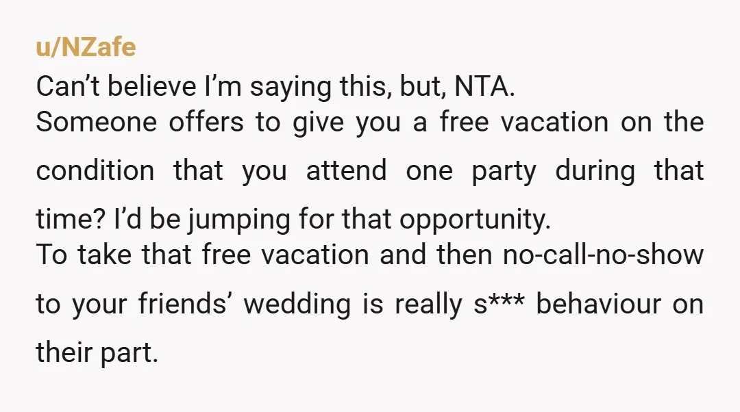 u/NZafe Can’t believe I’m saying this, but, NTA. Someone offers to give you a free vacation on the condition that you attend one party during that time? I’d be jumping...