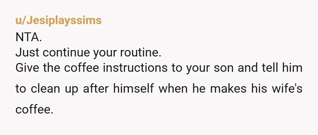 u/Jesiplayssims NTA. Just continue your routine. Give the coffee instructions to your son and tell him to clean up after himself when he makes his wife's coffee.