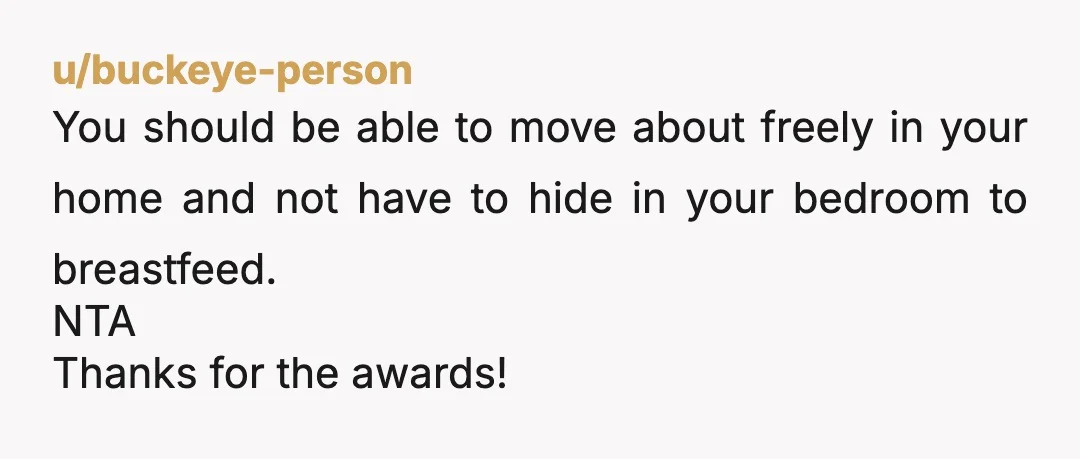 u/buckeye-person
You should be able to move about freely in your home and not have to hide in your bedroom to breastfeed.
NTA
Thanks for the awards!