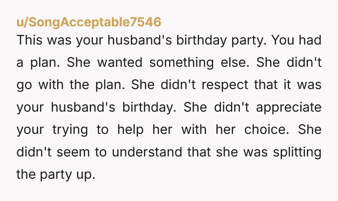 u/SongAcceptable7546 This was your husband's birthday party. You had a plan. She wanted something else. She didn't go with the plan. She didn't respect that it was your husband's birthday....