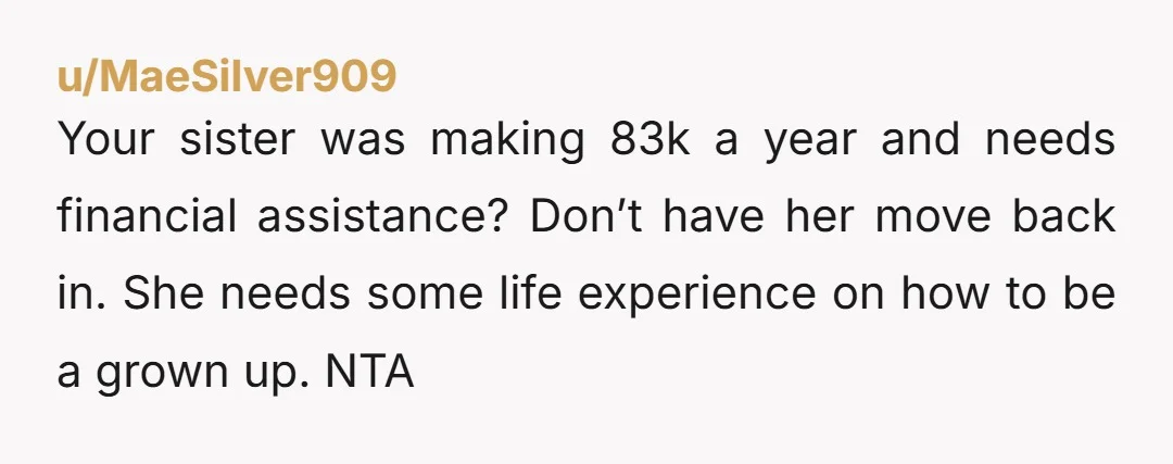 u/MaeSilver909 Your sister was making 83k a year and needs financial assistance? Don’t have her move back in. She needs some life experience on how to be a grown up....
