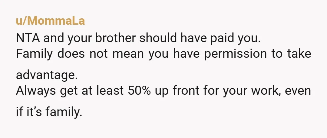 u/MommaLa NTA and your brother should have paid you. Family does not mean you have permission to take advantage. Always get at least 50% up front for your work, even...