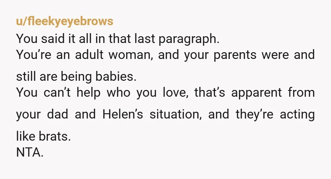u/fleekyeyebrows You said it all in that last paragraph. You’re an adult woman, and your parents were and still are being babies. You can’t help who you love, that’s apparent...