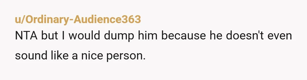 u/Ordinary-Audience363 NTA but I would dump him because he doesn't even sound like a nice person.