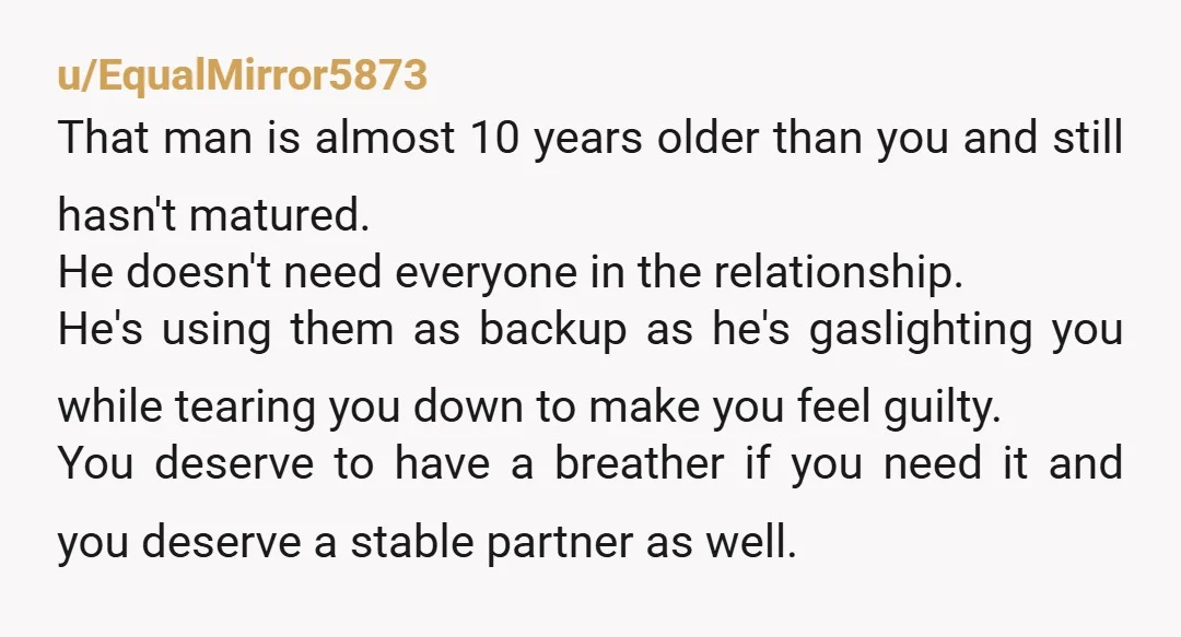 u/EqualMirror5873 That man is almost 10 years older than you and still hasn't matured. He doesn't need everyone in the relationship. He's using them as backup as he's gaslighting you...