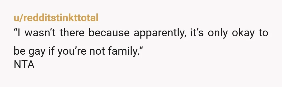 u/redditstinkttotal
“I wasn’t there because apparently, it’s only okay to be gay if you’re not family.“
NTA