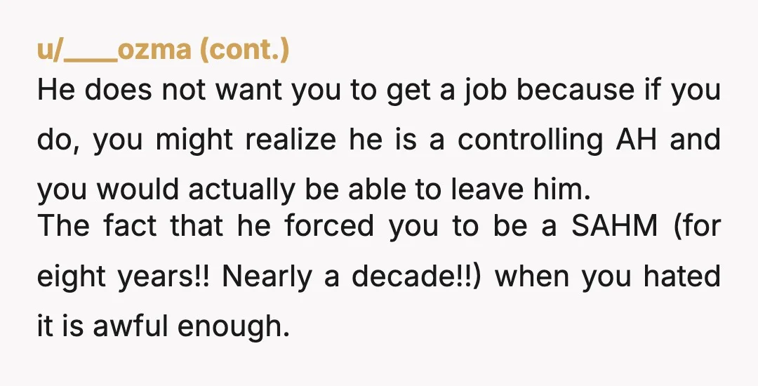 u/Jennajoehro I was in this exact situation. Stayed home with the kids for 10 years. My (now ex) husband told me I wasn’t “allowed” to go back to work or...