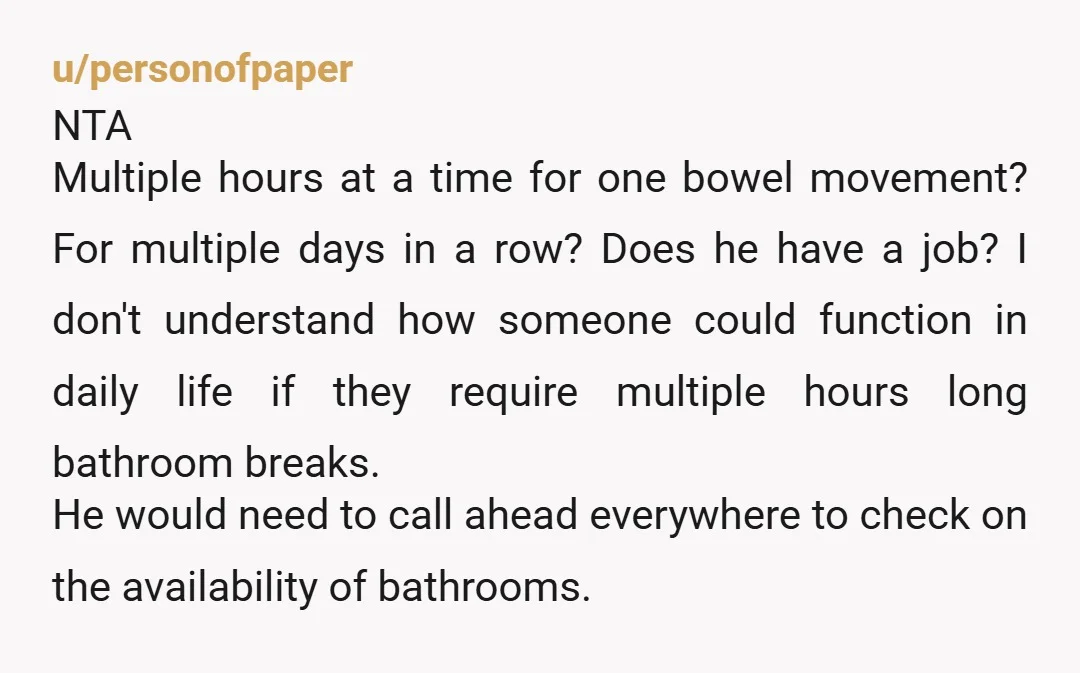 u/Mira_DFalco NTA BIL needs a gastrointerologist.  And he needs to book a hotel,  or stay with someone who has more than one bathroom.  So not OK to be monopolizing the...