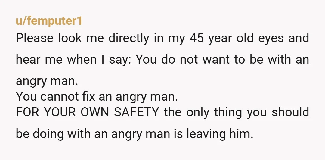u/femputer1 Please look me directly in my 45 year old eyes and hear me when I say: You do not want to be with an angry man. You cannot fix...