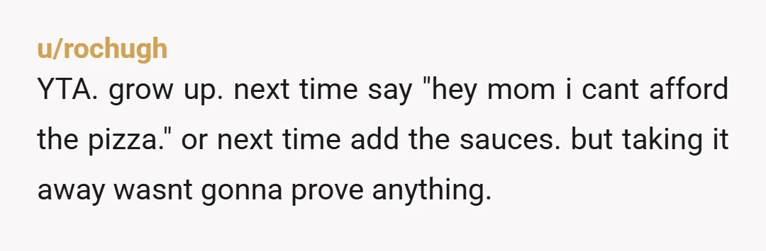 u/DanaMarie75038
This would have been okay if you were 12.
If money is tight ask your mom for the money.
YTJ for all the drama.