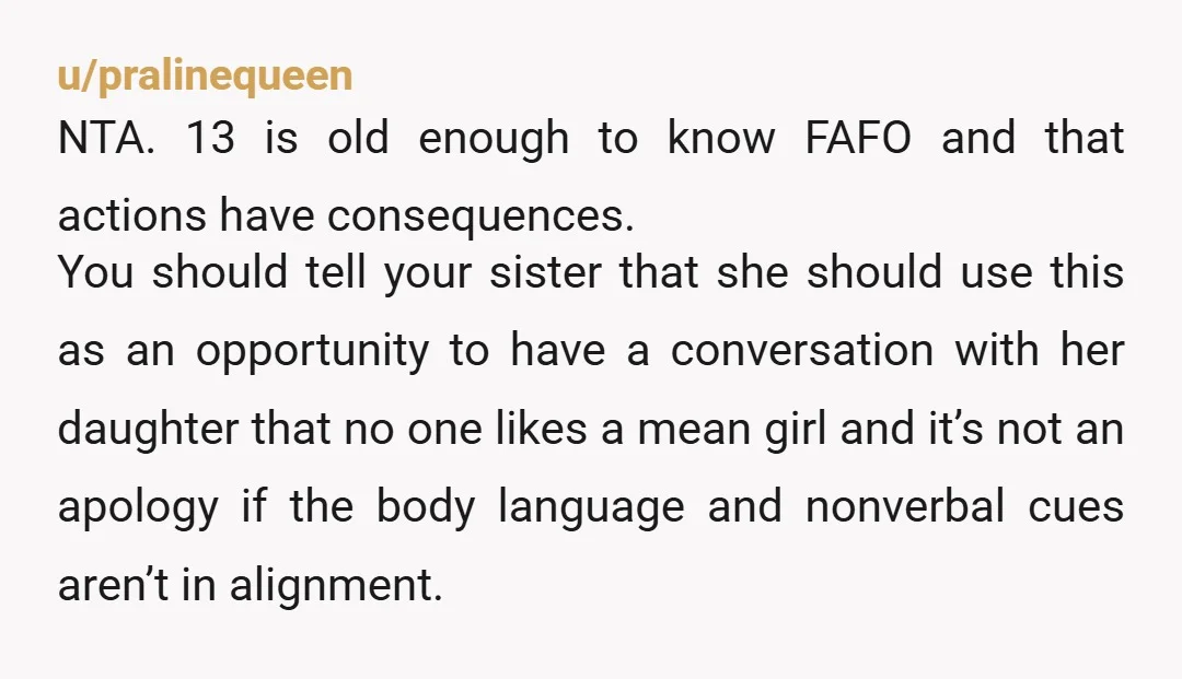 u/Nerdy-Babygirl NTA. Teachable moment - actions have consequences and people have feelings. She hurt you, the words "I'm sorry" are not a magic formula that make the hurt disappear. (Remember...