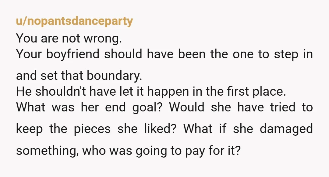 u/nopantsdanceparty You are not wrong. Your boyfriend should have been the one to step in and set that boundary. He shouldn't have let it happen in the first place. What...