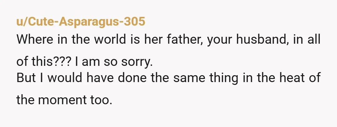 u/Cute-Asparagus-305 Where in the world is her father, your husband, in all of this??? I am so sorry. But I would have done the same thing in the heat of...