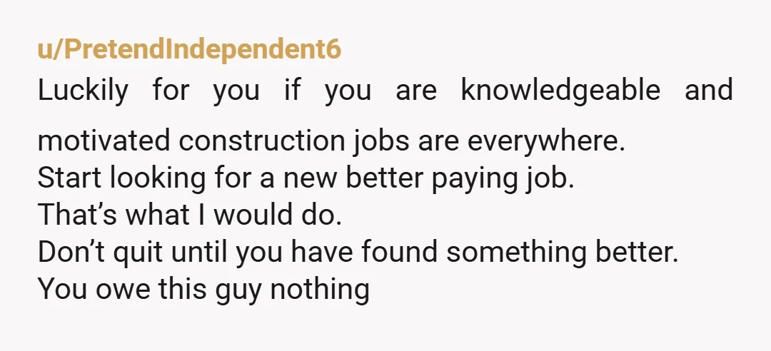 u/PretendIndependent6 Luckily for you if you are knowledgeable and motivated construction jobs are everywhere. Start looking for a new better paying job. That’s what I would do. Don’t quit until...