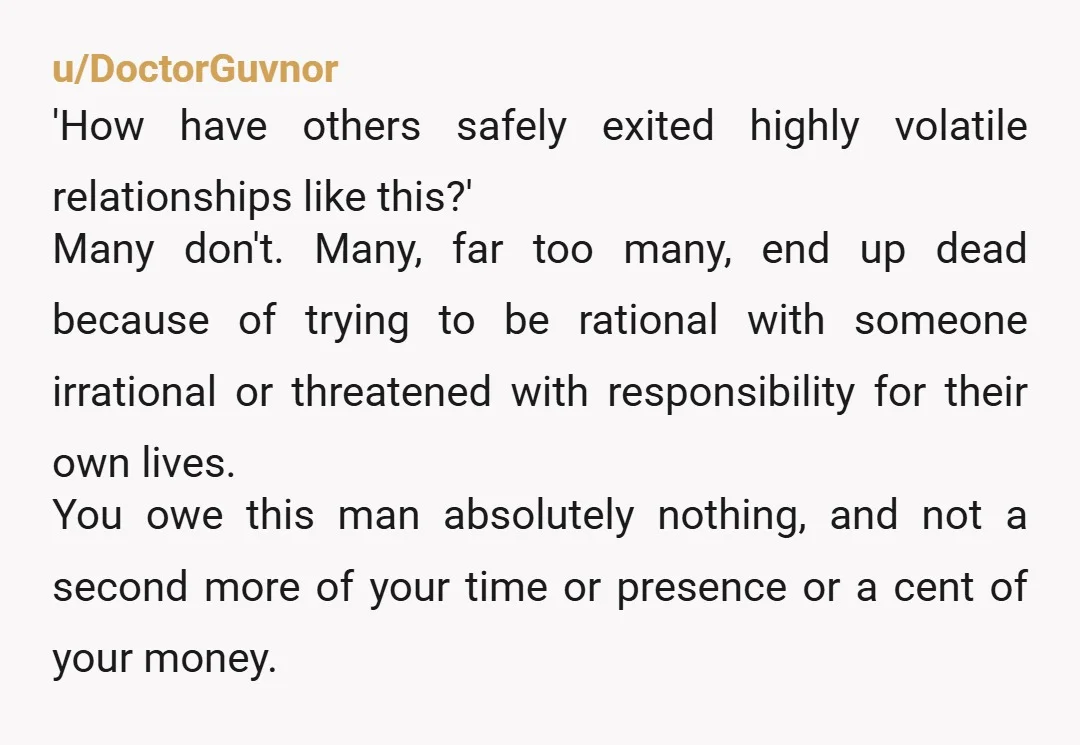 u/TheGiddyJackass I talked to my therapist before I left him and she agreed that not telling him in advance was safest. I'd found an apartment under the guise of spending...