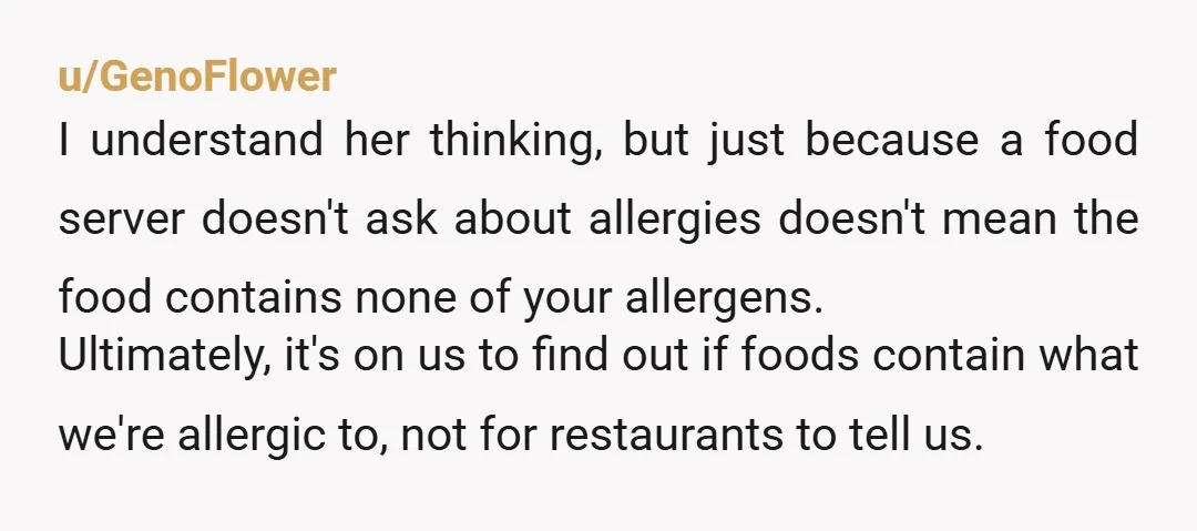 u/GenoFlower I understand her thinking, but just because a food server doesn't ask about allergies doesn't mean the food contains none of your allergens. Ultimately, it's on us to find...