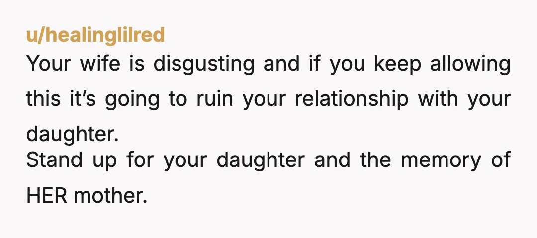 u/healinglilred Your wife is disgusting and if you keep allowing this it’s going to ruin your relationship with your daughter. Stand up for your daughter and the memory of HER...