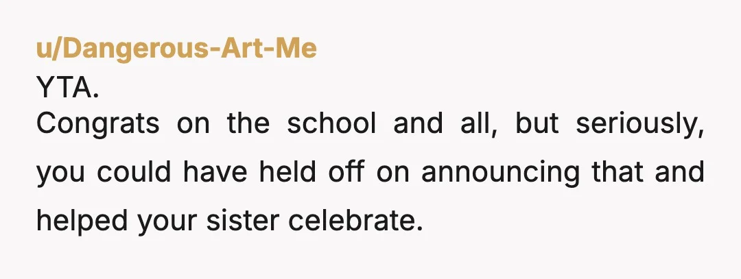 u/Dangerous-Art-Me
YTA.
Congrats on the school and all, but seriously, you could have held off on announcing that and helped your sister celebrate.